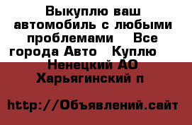 Выкуплю ваш автомобиль с любыми проблемами. - Все города Авто » Куплю   . Ненецкий АО,Харьягинский п.